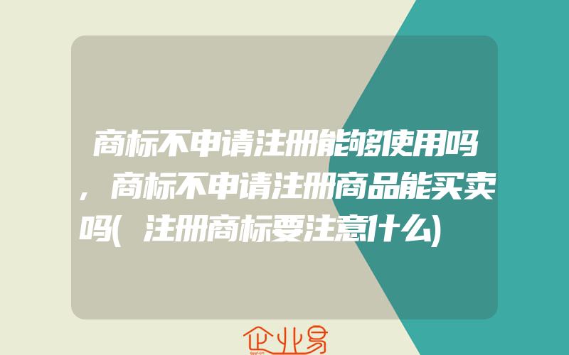 商标不申请注册能够使用吗,商标不申请注册商品能买卖吗(注册商标要注意什么)