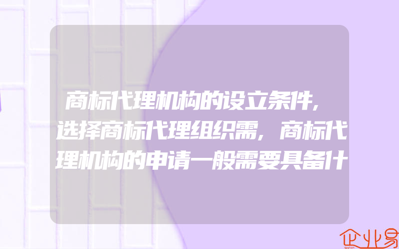 商标代理机构的设立条件,选择商标代理组织需,商标代理机构的申请一般需要具备什么条件