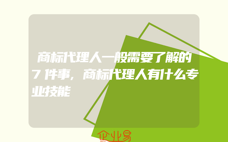 商标代理人一般需要了解的7件事,商标代理人有什么专业技能