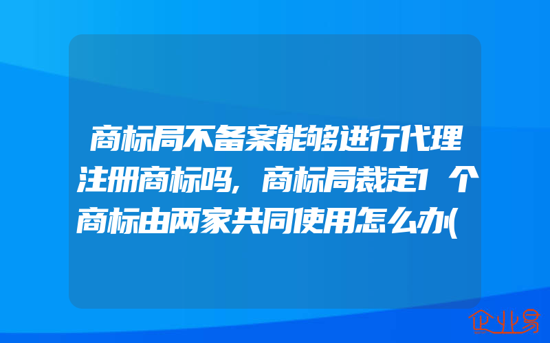 商标局不备案能够进行代理注册商标吗,商标局裁定1个商标由两家共同使用怎么办(注册商标要注意什么)