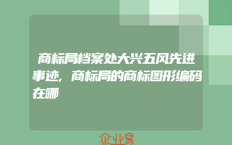 商标局档案处大兴五风先进事迹,商标局的商标图形编码在哪