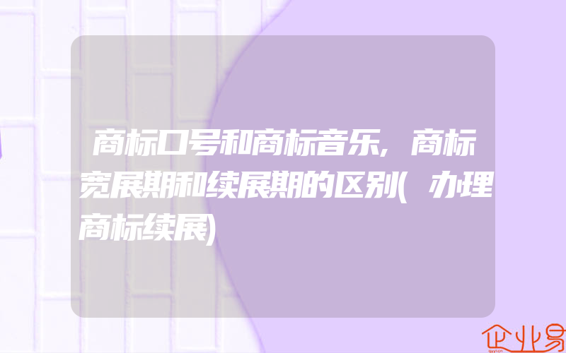 商标口号和商标音乐,商标宽展期和续展期的区别(办理商标续展)