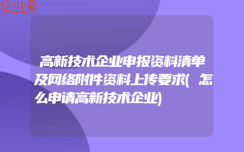 高新技术企业申报资料清单及网络附件资料上传要求(怎么申请高新技术企业)