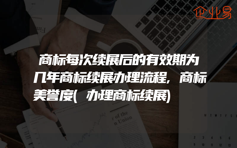 商标每次续展后的有效期为几年商标续展办理流程,商标美誉度(办理商标续展)