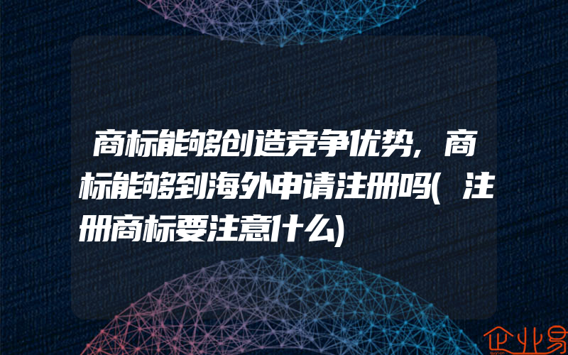 商标能够创造竞争优势,商标能够到海外申请注册吗(注册商标要注意什么)