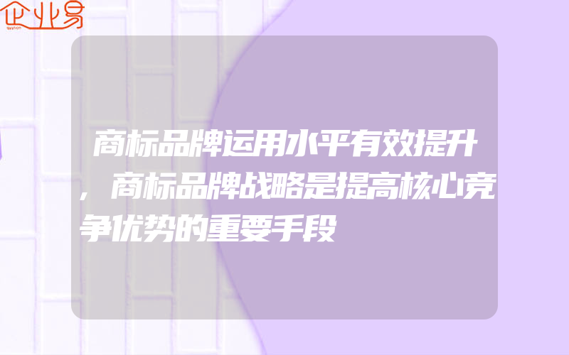 商标品牌运用水平有效提升,商标品牌战略是提高核心竞争优势的重要手段