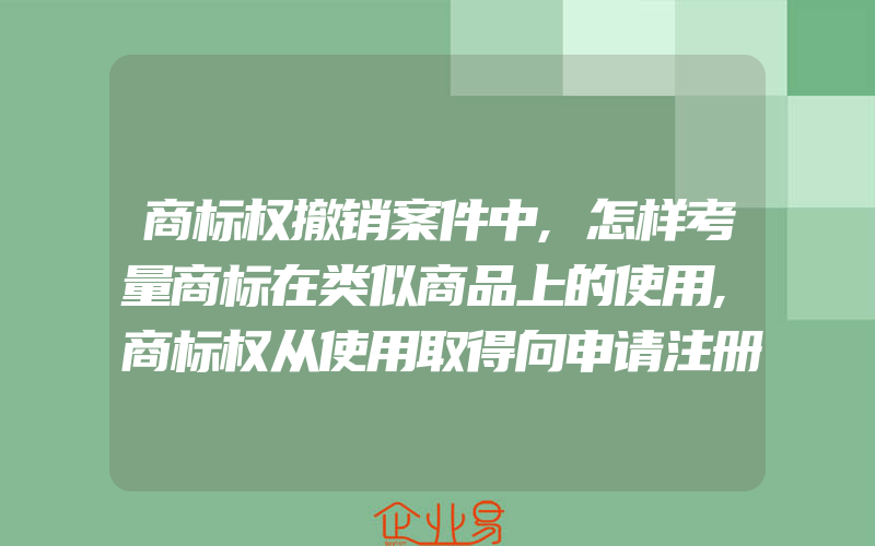 商标权撤销案件中,怎样考量商标在类似商品上的使用,商标权从使用取得向申请注册取得转变的必然性(注册商标要注意什么)