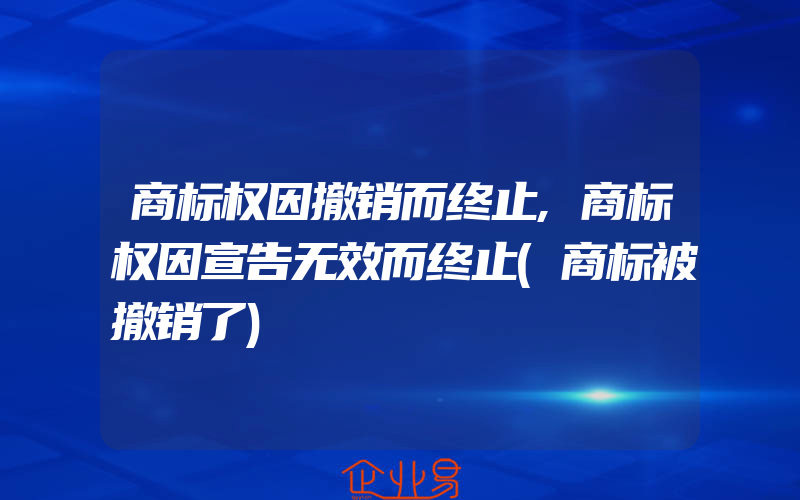 商标权因撤销而终止,商标权因宣告无效而终止(商标被撤销了)