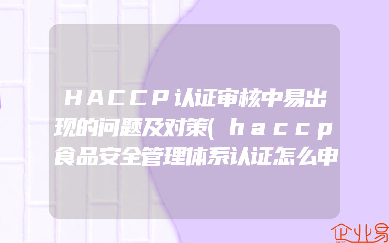 HACCP认证审核中易出现的问题及对策(haccp食品安全管理体系认证怎么申请)