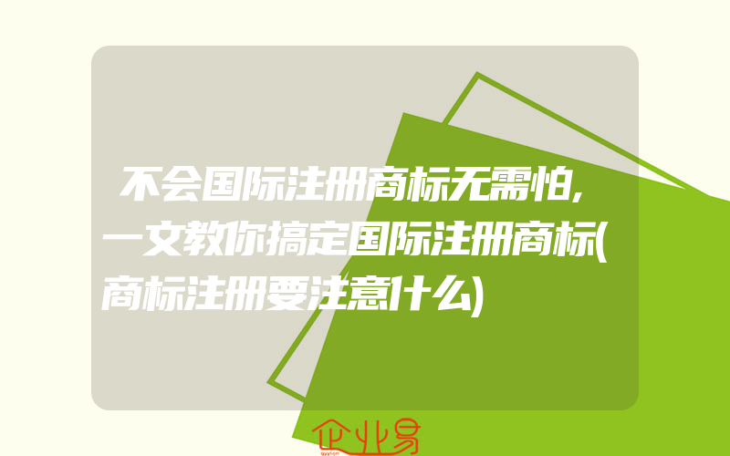 不会国际注册商标无需怕,一文教你搞定国际注册商标(商标注册要注意什么)