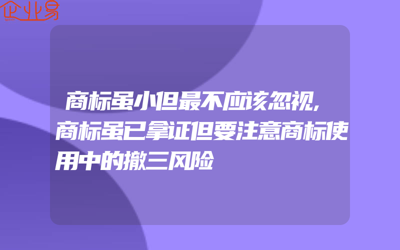 商标虽小但最不应该忽视,商标虽已拿证但要注意商标使用中的撤三风险