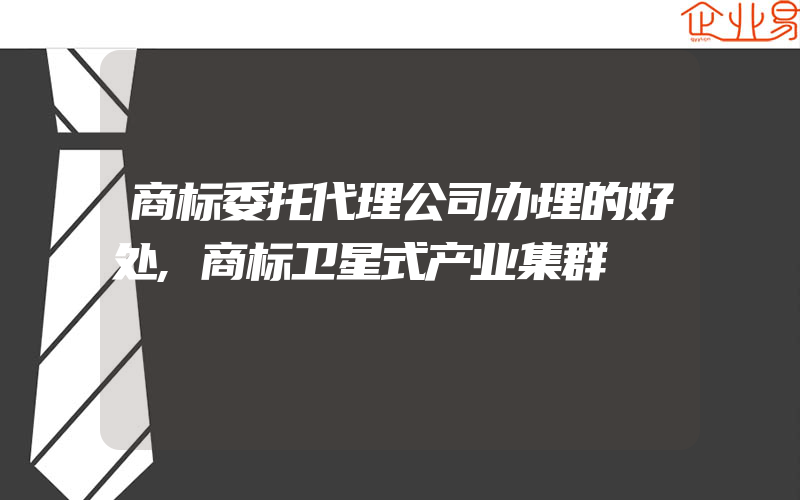 商标委托代理公司办理的好处,商标卫星式产业集群