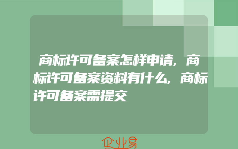 商标许可备案怎样申请,商标许可备案资料有什么,商标许可备案需提交