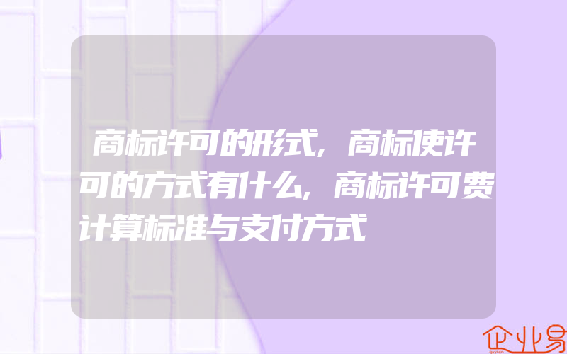 商标许可的形式,商标使许可的方式有什么,商标许可费计算标准与支付方式