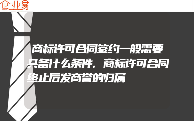 商标许可合同签约一般需要具备什么条件,商标许可合同终止后发商誉的归属