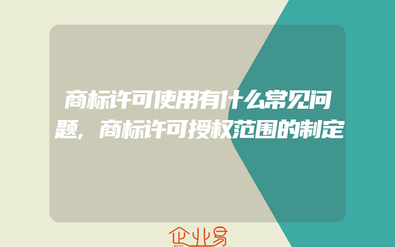 商标许可使用有什么常见问题,商标许可授权范围的制定