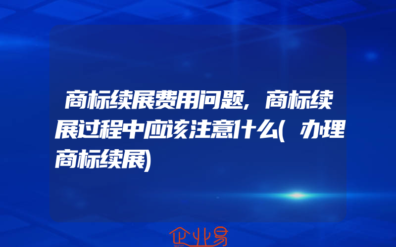 商标续展费用问题,商标续展过程中应该注意什么(办理商标续展)