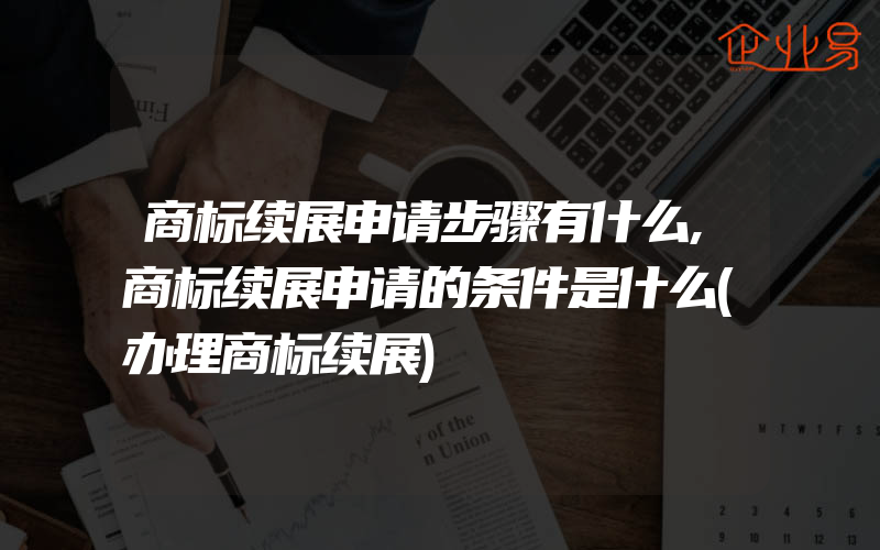 商标续展申请步骤有什么,商标续展申请的条件是什么(办理商标续展)