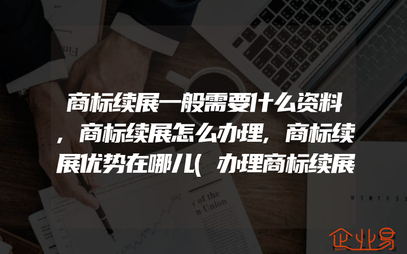 商标续展一般需要什么资料,商标续展怎么办理,商标续展优势在哪儿(办理商标续展)