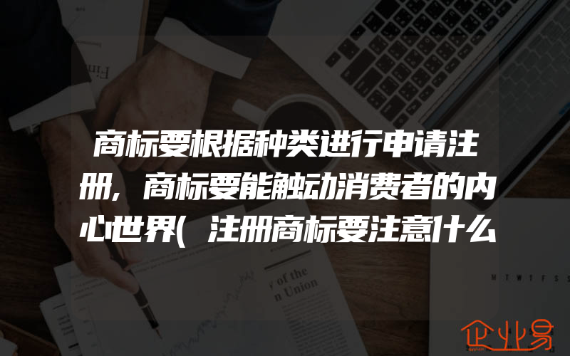 商标要根据种类进行申请注册,商标要能触动消费者的内心世界(注册商标要注意什么)