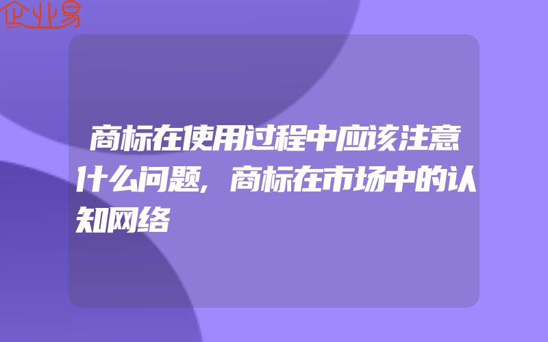 商标在使用过程中应该注意什么问题,商标在市场中的认知网络