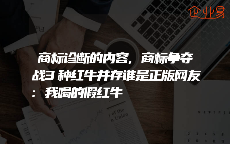 商标诊断的内容,商标争夺战3种红牛并存谁是正版网友:我喝的假红牛