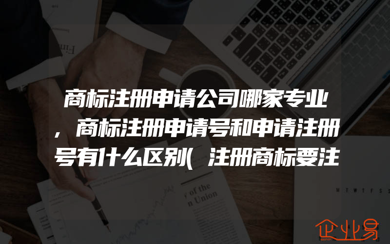 商标注册申请公司哪家专业,商标注册申请号和申请注册号有什么区别(注册商标要注意什么)