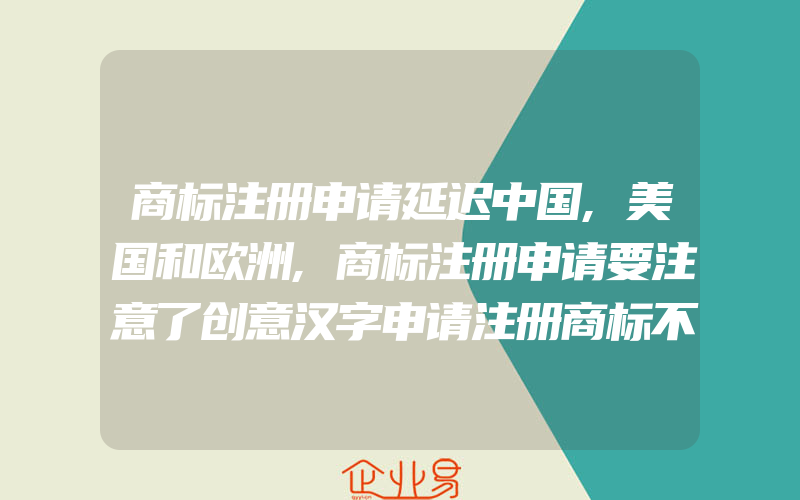 商标注册申请延迟中国,美国和欧洲,商标注册申请要注意了创意汉字申请注册商标不可取,字体不规范会被驳回(注册商标要注意什么)