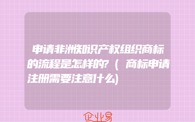 申请非洲知识产权组织商标的流程是怎样的?(商标申请注册需要注意什么)