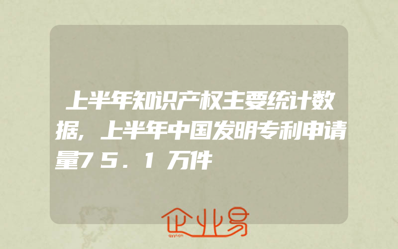 上半年知识产权主要统计数据,上半年中国发明专利申请量75.1万件