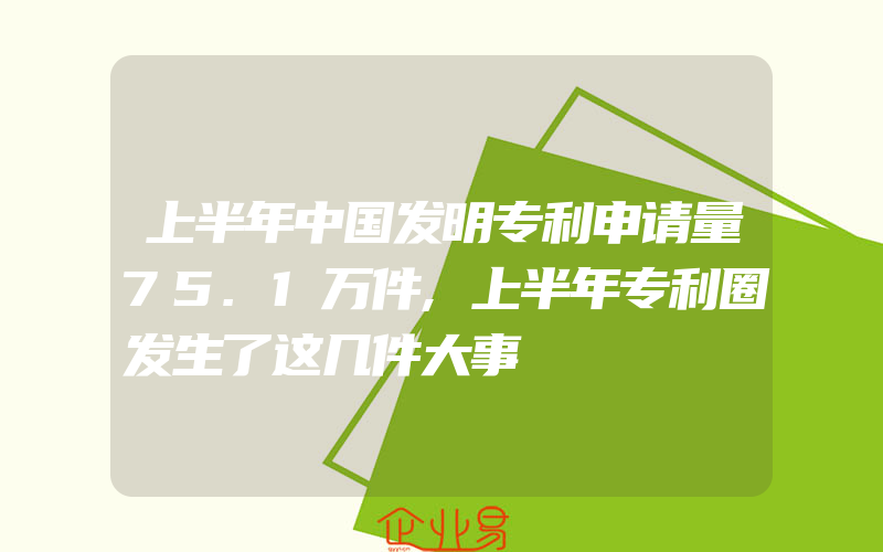 上半年中国发明专利申请量75.1万件,上半年专利圈发生了这几件大事