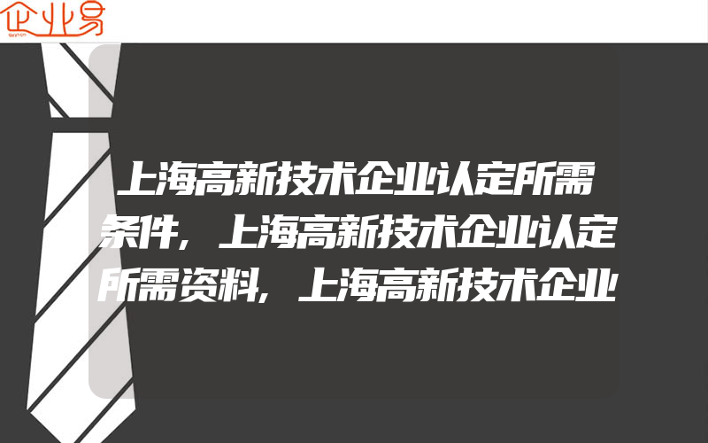 上海高新技术企业认定所需条件,上海高新技术企业认定所需资料,上海高新技术企业认定所需资料及优惠政策