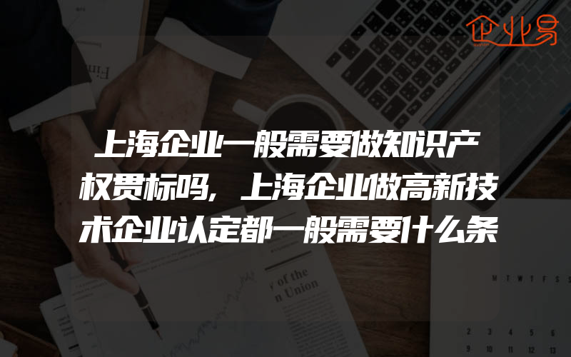 上海企业一般需要做知识产权贯标吗,上海企业做高新技术企业认定都一般需要什么条件