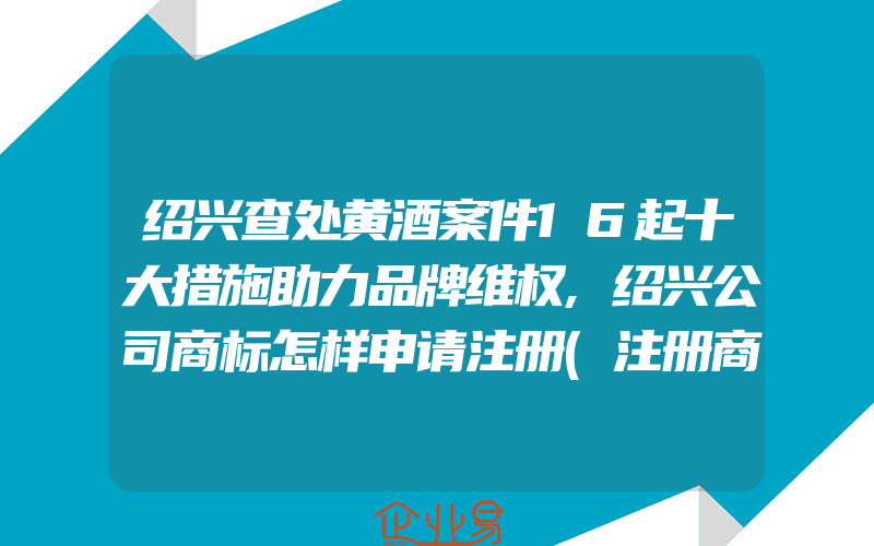 绍兴查处黄酒案件16起十大措施助力品牌维权,绍兴公司商标怎样申请注册(注册商标要注意什么)