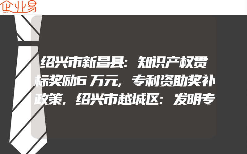 绍兴市新昌县:知识产权贯标奖励6万元,专利资助奖补政策,绍兴市越城区:发明专利最高奖励15万元,知识产权贯标奖励5万元