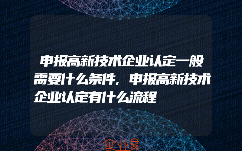 申报高新技术企业认定一般需要什么条件,申报高新技术企业认定有什么流程