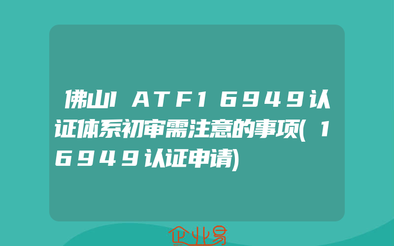 佛山IATF16949认证体系初审需注意的事项(16949认证申请)