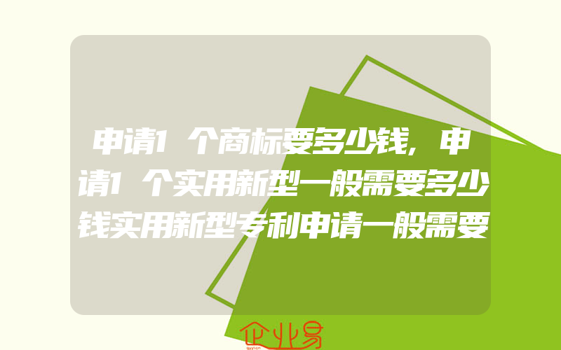 申请1个商标要多少钱,申请1个实用新型一般需要多少钱实用新型专利申请一般需要缴纳什么费用