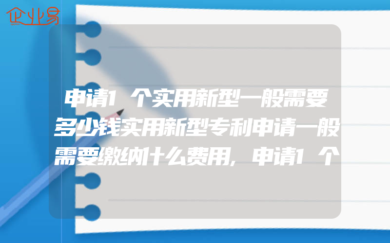 申请1个实用新型一般需要多少钱实用新型专利申请一般需要缴纳什么费用,申请1个实用新型专利费用是多少