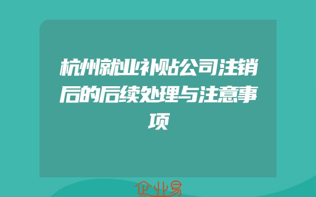 杭州就业补贴公司注销后的后续处理与注意事项