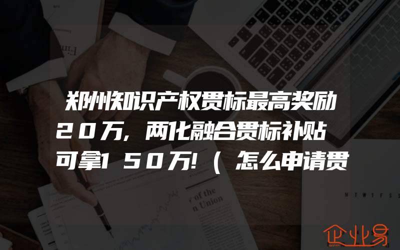 郑州知识产权贯标最高奖励20万,两化融合贯标补贴​可拿150万!(怎么申请贯标)