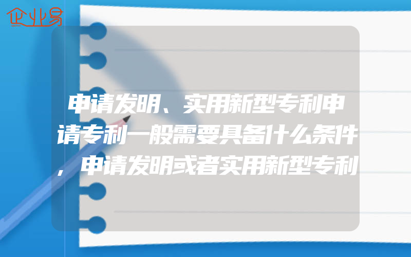 申请发明、实用新型专利申请专利一般需要具备什么条件,申请发明或者实用新型专利申请费要怎样缴纳