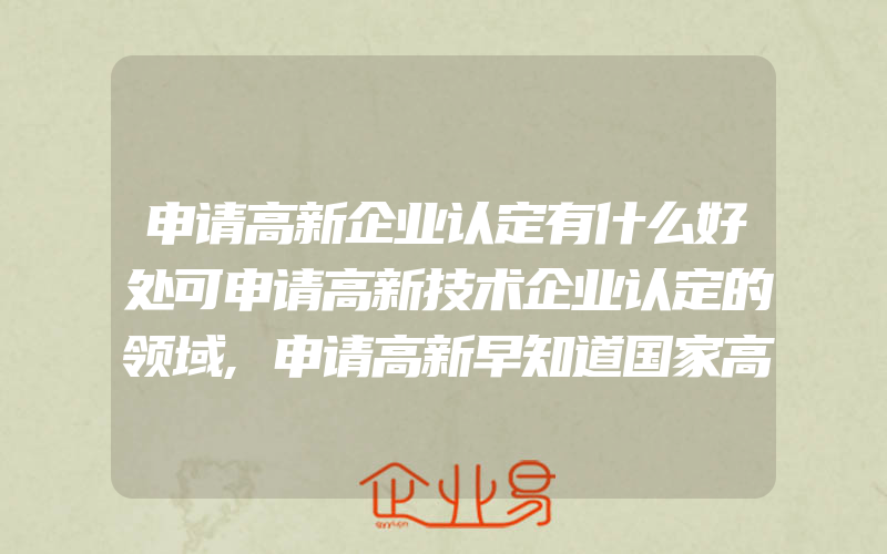 申请高新企业认定有什么好处可申请高新技术企业认定的领域,申请高新早知道国家高新技术企业认定申报资料都有什么资料