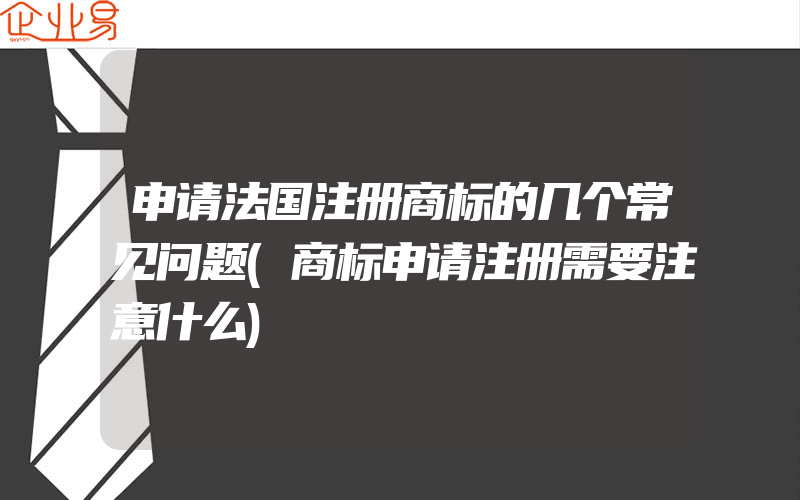 申请法国注册商标的几个常见问题(商标申请注册需要注意什么)