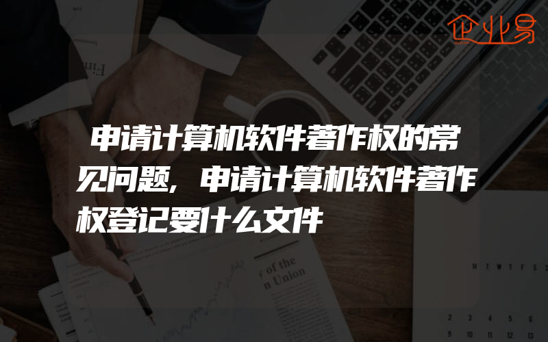 申请计算机软件著作权的常见问题,申请计算机软件著作权登记要什么文件