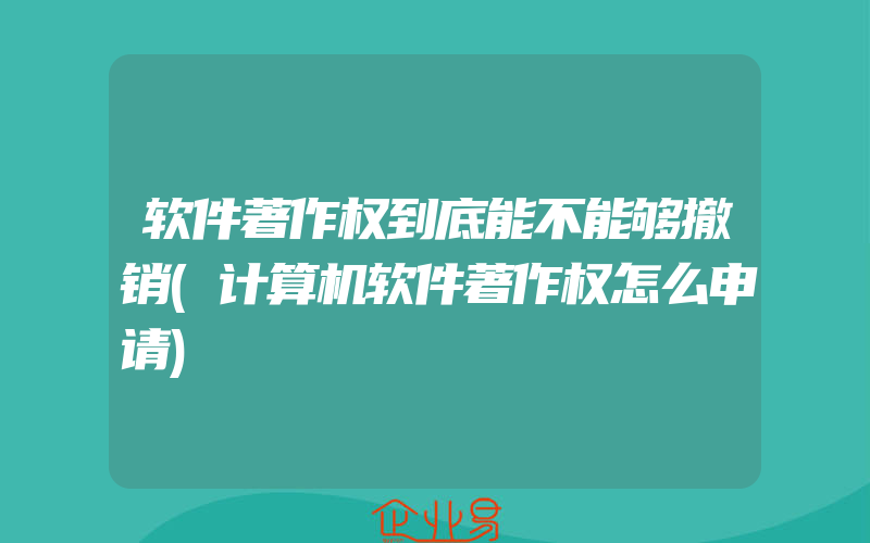 软件著作权到底能不能够撤销(计算机软件著作权怎么申请)