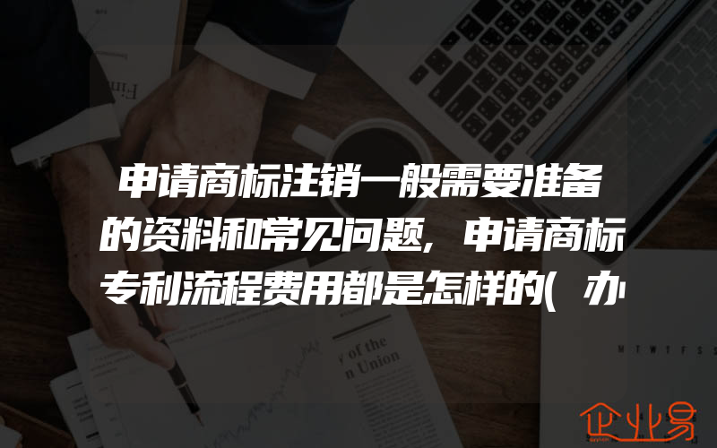 申请商标注销一般需要准备的资料和常见问题,申请商标专利流程费用都是怎样的(办理商标的流程)