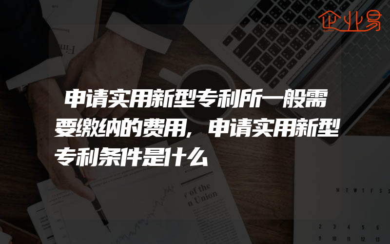 申请实用新型专利所一般需要缴纳的费用,申请实用新型专利条件是什么