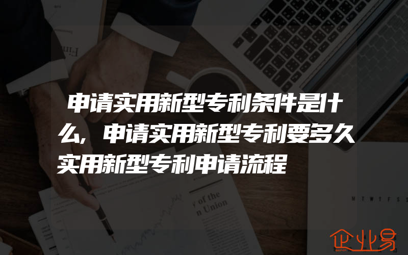 申请实用新型专利条件是什么,申请实用新型专利要多久实用新型专利申请流程