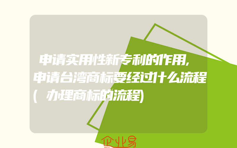 申请实用性新专利的作用,申请台湾商标要经过什么流程(办理商标的流程)